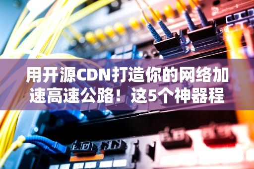 用开源CDN打造你的网络加速高速公路！这5个神器程序员用了都说香