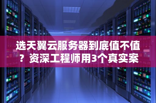 选天翼云服务器到底值不值？资深工程师用3个真实案例告诉你答案！