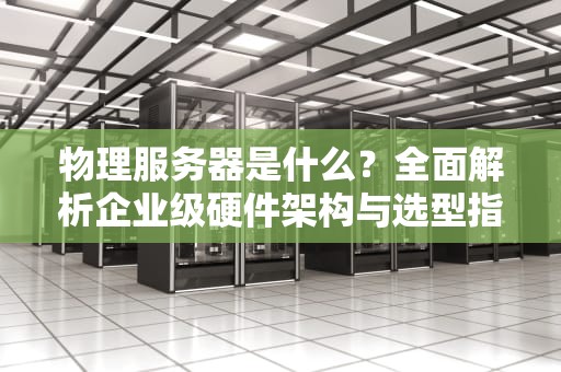 物理服务器是什么？全面解析企业级硬件架构与选型指南