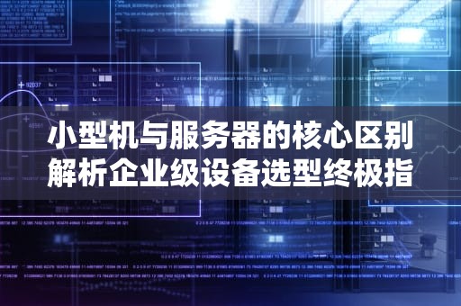 小型机与服务器的核心区别解析企业级设备选型终极指南