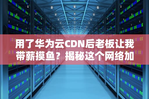 用了华为云CDN后老板让我带薪摸鱼？揭秘这个网络加速神器的骚操作