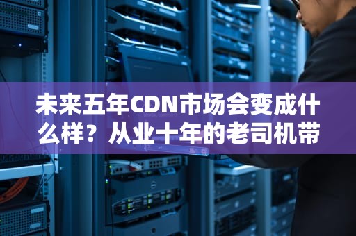 未来五年CDN市场会变成什么样？从业十年的老司机带你飙车分析