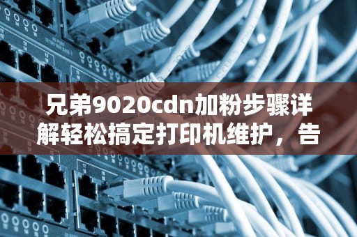 兄弟9020cdn加粉步骤详解轻松搞定打印机维护，告别卡粉烦恼！