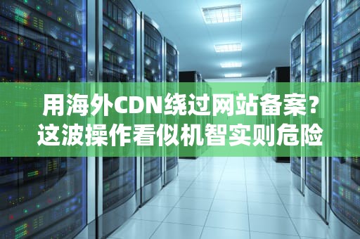 用海外CDN绕过网站备案？这波操作看似机智实则危险！（附老司机避坑指南）