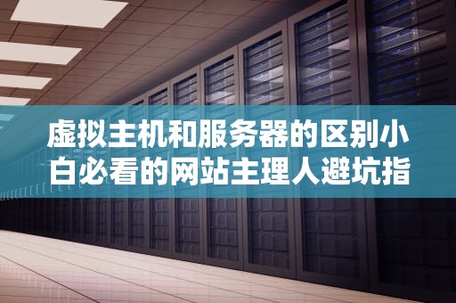 虚拟主机和服务器的区别小白必看的网站主理人避坑指南