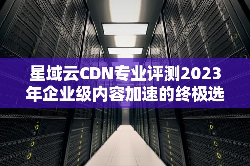 星域云CDN专业评测2023年企业级内容加速的终极选择