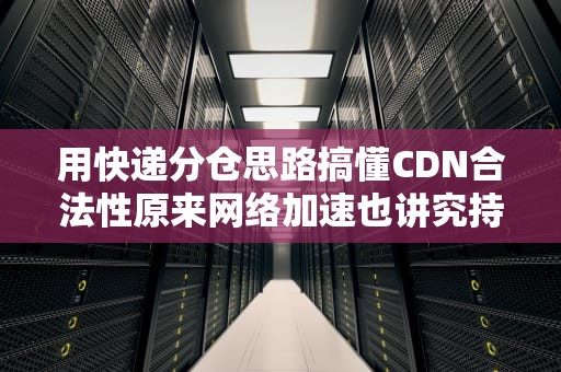 用快递分仓思路搞懂CDN合法性原来网络加速也讲究持证上岗？