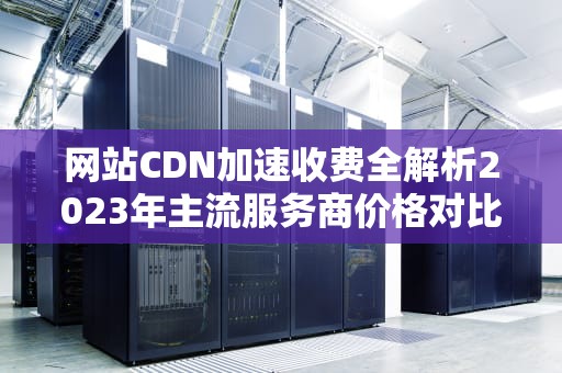 网站CDN加速收费全解析2023年主流服务商价格对比与省钱技巧