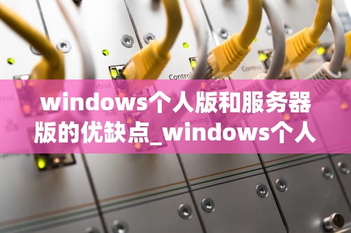 windows个人版和服务器版的优缺点_windows个人版与服务器版的区别_Windows个人版与服务器版的优缺点对比分析