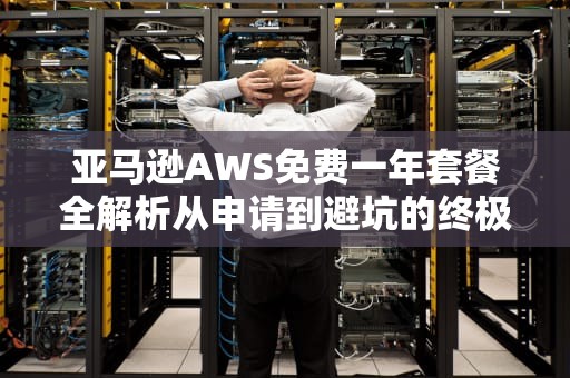 亚马逊AWS免费一年套餐全解析从申请到避坑的终极指南