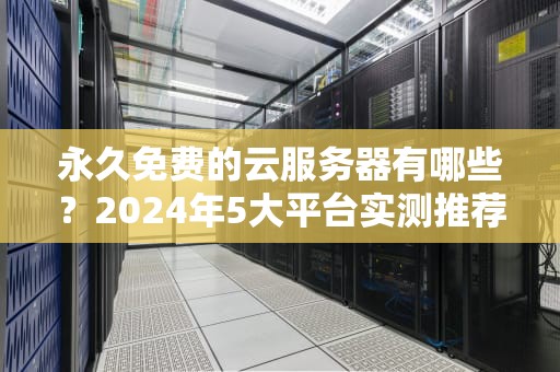 永久免费的云服务器有哪些？2024年5大平台实测推荐与避坑指南（附详细教程）