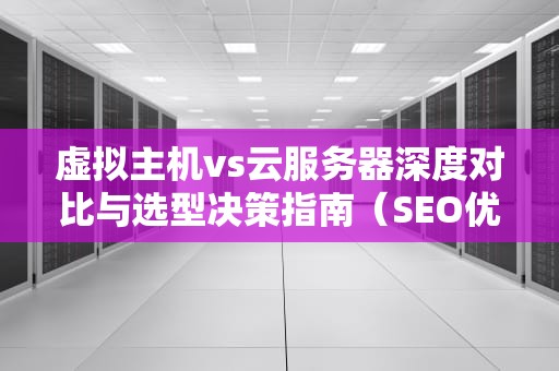 虚拟主机vs云服务器深度对比与选型决策指南（SEO优化）