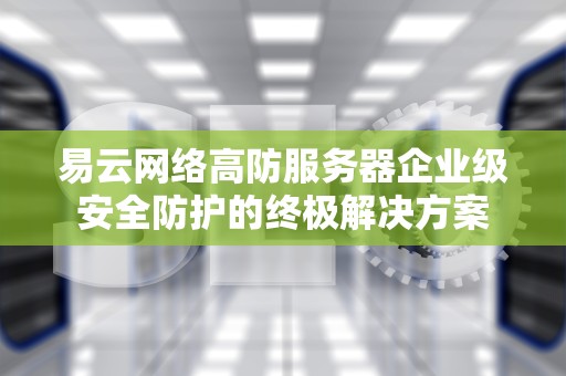 易云网络高防服务器企业级安全防护的终极解决方案