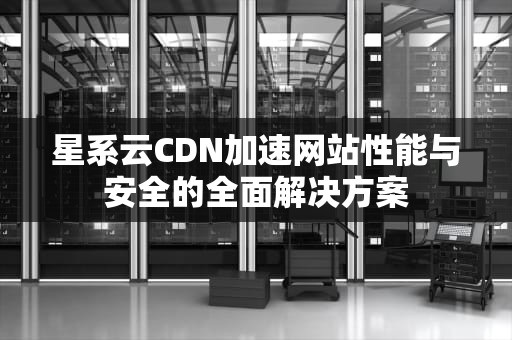 星系云CDN加速网站性能与安全的全面解决方案