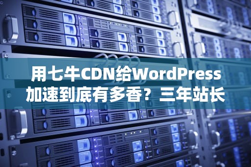 用七牛CDN给WordPress加速到底有多香？三年站长实测避坑指南
