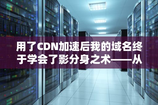 用了CDN加速后我的域名终于学会了影分身之术——从DNS到边缘节点的硬核科普