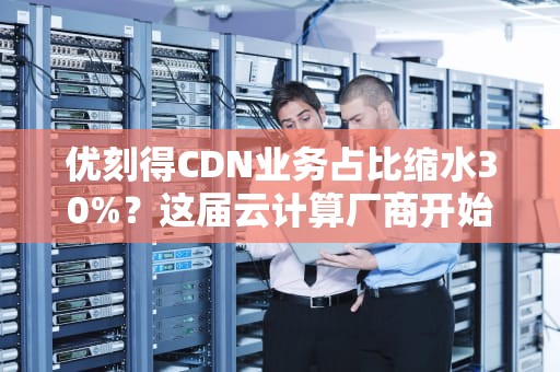 优刻得CDN业务占比缩水30%？这届云计算厂商开始不务正业了？