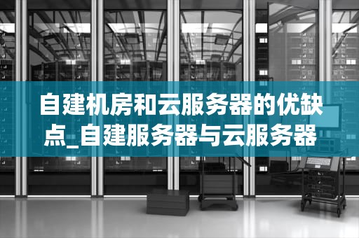 自建机房和云服务器的优缺点_自建服务器与云服务器对比_自建机房与云服务器的优缺点分析