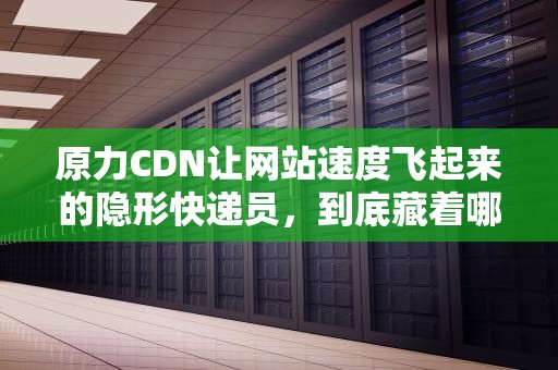 原力CDN让网站速度飞起来的隐形快递员，到底藏着哪些黑科技？
