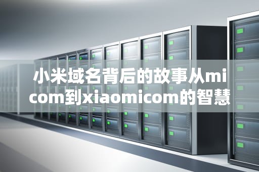 小米域名背后的故事从micom到xiaomicom的智慧与策略