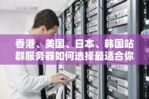 香港、美国、日本、韩国站群服务器如何选择最适合你的全球布局？