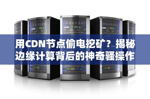 用CDN节点偷电挖矿？揭秘边缘计算背后的神奇骚操作