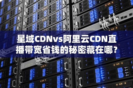 星域CDNvs阿里云CDN直播带宽省钱的秘密藏在哪？（附实战避坑指南）