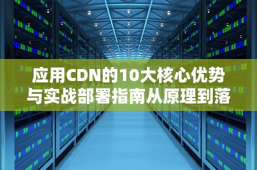 应用CDN的10大核心优势与实战部署指南从原理到落地的完整方案