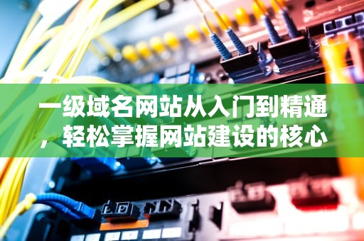 一级域名网站从入门到精通，轻松掌握网站建设的核心要素