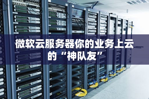 微软云服务器你的业务上云的“神队友”
