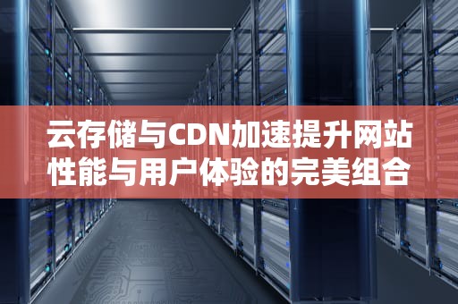 云存储与CDN加速提升网站性能与用户体验的完美组合