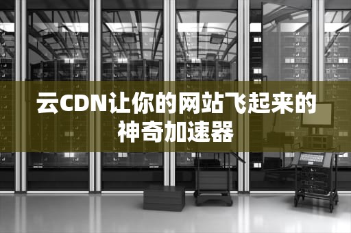 云CDN让你的网站飞起来的神奇加速器