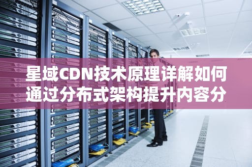 星域CDN技术原理详解如何通过分布式架构提升内容分发效率？
