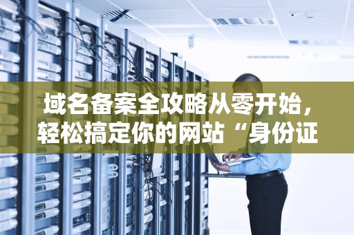 域名备案全攻略从零开始，轻松搞定你的网站“身份证”