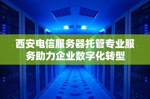西安电信服务器托管专业服务助力企业数字化转型