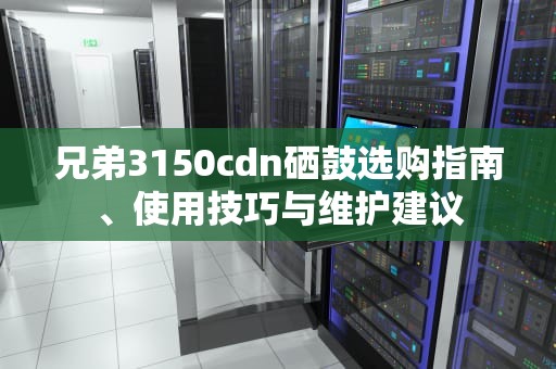 兄弟3150cdn硒鼓选购指南、使用技巧与维护建议