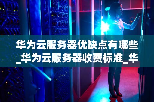 华为云服务器优缺点有哪些_华为云服务器收费标准_华为云服务器的优缺点分析