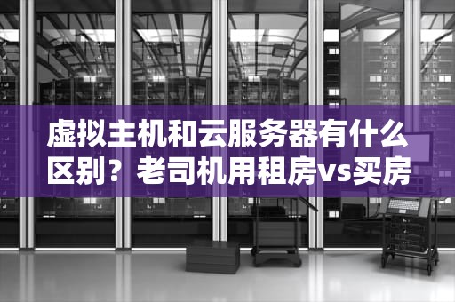 虚拟主机和云服务器有什么区别？老司机用租房vs买房给你整明白