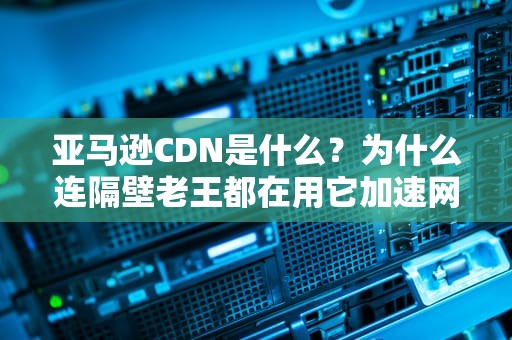 亚马逊CDN是什么？为什么连隔壁老王都在用它加速网站？（附全网最“奶茶”解读）