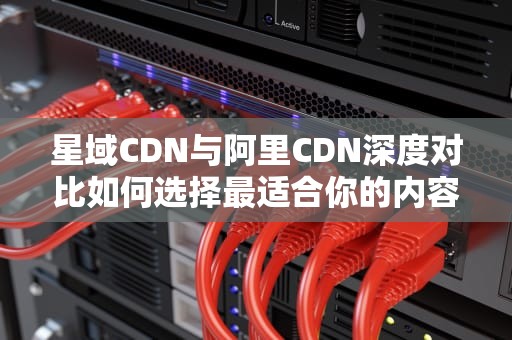 星域CDN与阿里CDN深度对比如何选择最适合你的内容分发网络？