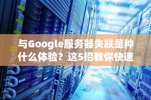 与Google服务器失联是种什么体验？这5招教你快速抢救你的电子生命线！