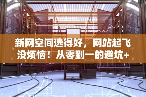 新网空间选得好，网站起飞没烦恼！从零到一的避坑+科普指南
