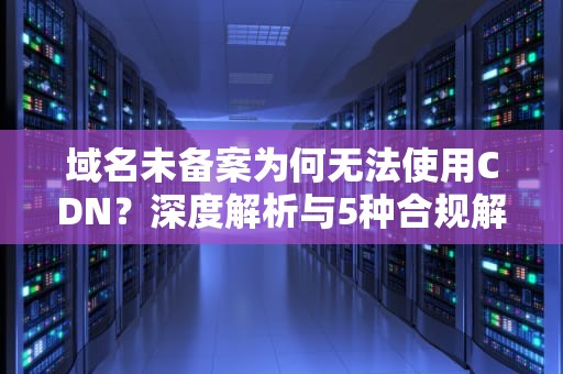 域名未备案为何无法使用CDN？深度解析与5种合规解决方案