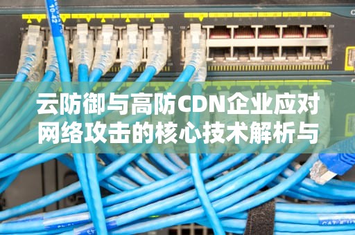云防御与高防CDN企业应对网络攻击的核心技术解析与实战指南