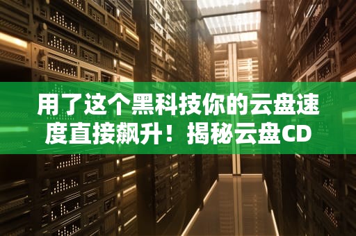 用了这个黑科技你的云盘速度直接飙升！揭秘云盘CDN背后的神奇原理