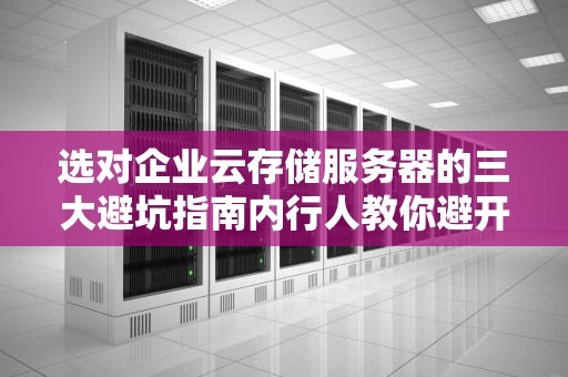 选对企业云存储服务器的三大避坑指南内行人教你避开那些年我们交过的智商税