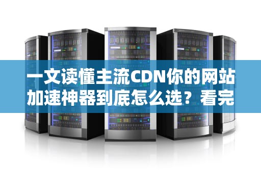 一文读懂主流CDN你的网站加速神器到底怎么选？看完这篇不再交智商税！