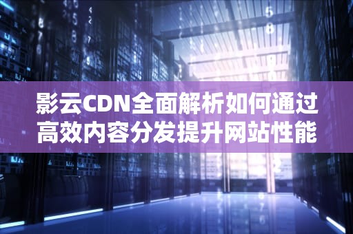 影云CDN全面解析如何通过高效内容分发提升网站性能与用户体验？