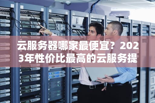 云服务器哪家最便宜？2023年性价比最高的云服务提供商推荐