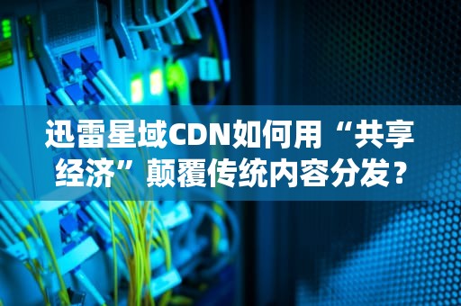 迅雷星域CDN如何用“共享经济”颠覆传统内容分发？